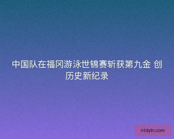 中国队在福冈游泳世锦赛斩获第九金 创历史新纪录