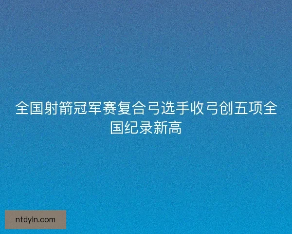 全国射箭冠军赛复合弓选手收弓创五项全国纪录新高