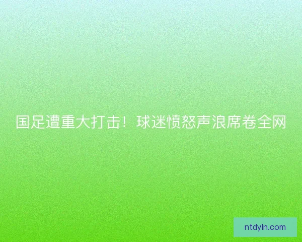 国足遭重大打击!球迷愤怒声浪席卷全网 国足遭重大打击!球迷愤怒声浪席卷全网
