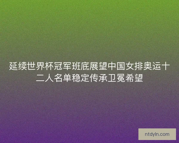 延续世界杯冠军班底展望中国女排奥运十二人名单稳定传承卫冕希望