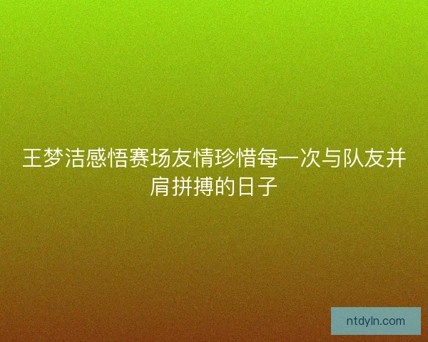 王梦洁感悟赛场友情珍惜每一次与队友并肩拼搏的日子