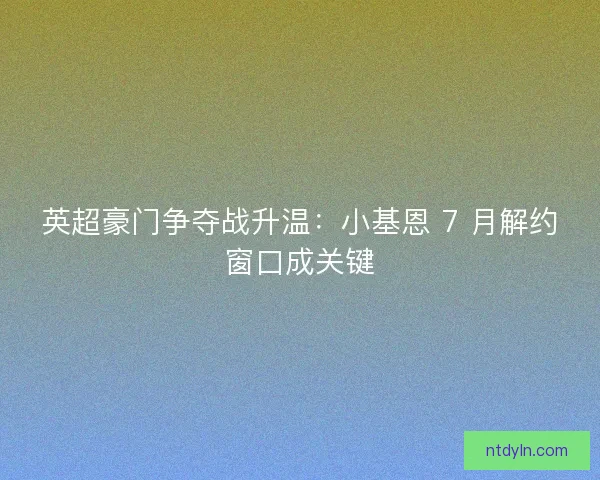 英超豪门争夺战升温：小基恩 7 月解约窗口成关键