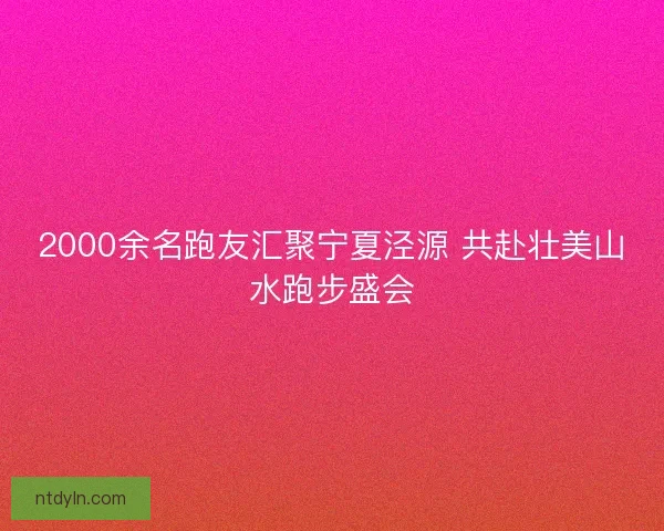 2000余名跑友汇聚宁夏泾源 共赴壮美山水跑步盛会