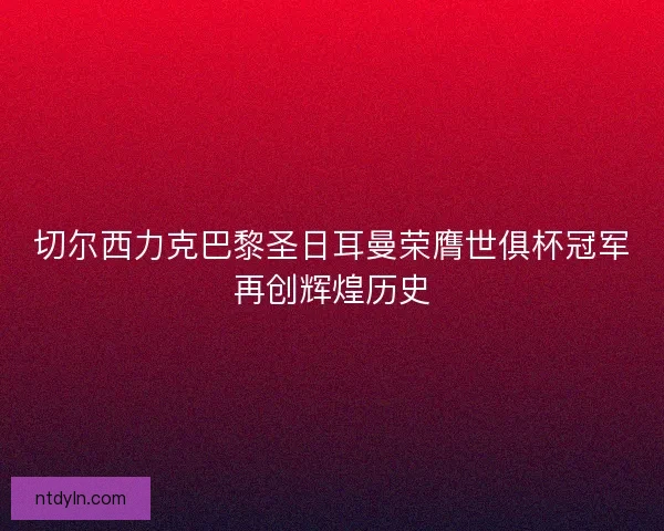 切尔西力克巴黎圣日耳曼荣膺世俱杯冠军再创辉煌历史 切尔西力克巴黎圣日耳曼荣膺世俱杯冠军再创辉煌历史