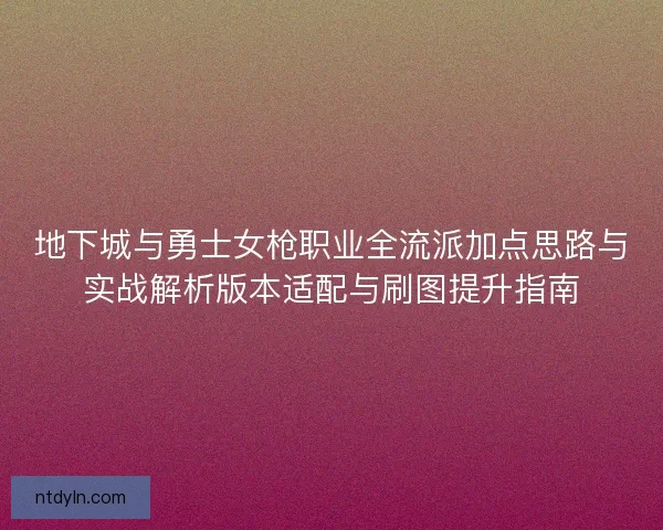 地下城与勇士女枪职业全流派加点思路与实战解析版本适配与刷图提升指南 地下城与勇士女枪职业全流派加点思路与实战解析版本适配与刷图提升指南