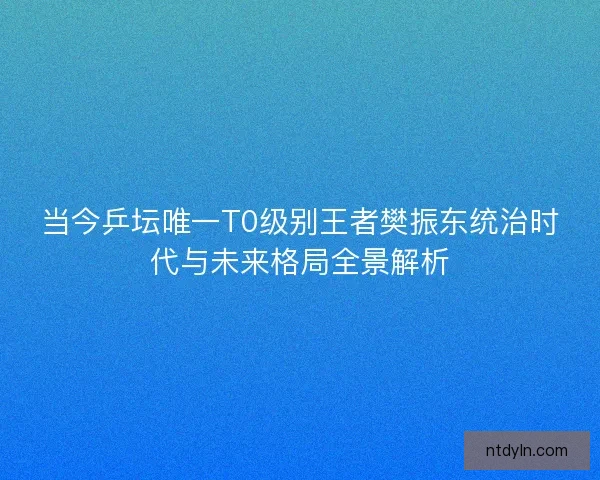 当今乒坛唯一T0级别王者樊振东统治时代与未来格局全景解析