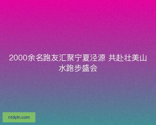 2000余名跑友汇聚宁夏泾源 共赴壮美山水跑步盛会