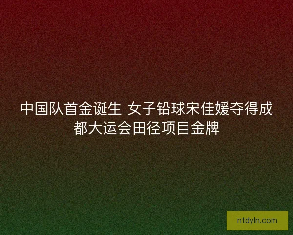 中国队首金诞生 女子铅球宋佳媛夺得成都大运会田径项目金牌