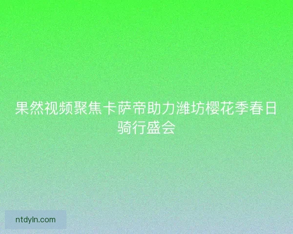 果然视频聚焦卡萨帝助力潍坊樱花季春日骑行盛会