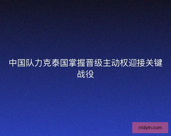 中国队力克泰国掌握晋级主动权迎接关键战役