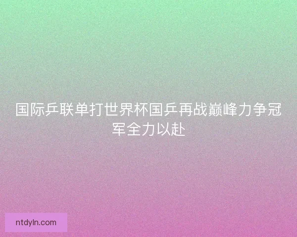 国际乒联单打世界杯国乒再战巅峰力争冠军全力以赴