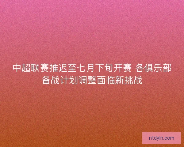 中超联赛推迟至七月下旬开赛 各俱乐部备战计划调整面临新挑战