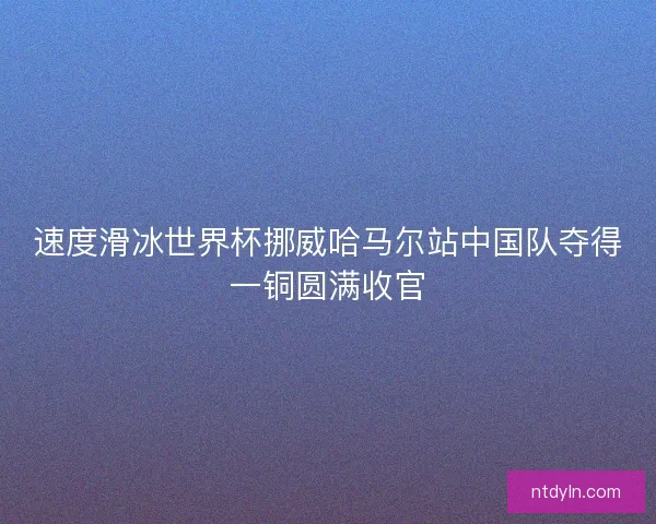 速度滑冰世界杯挪威哈马尔站中国队夺得一铜圆满收官