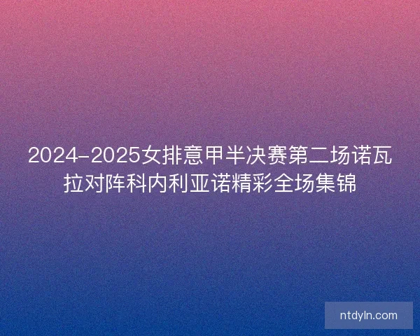 2024-2025女排意甲半决赛第二场诺瓦拉对阵科内利亚诺精彩全场集锦 2024-2025女排意甲半决赛第二场诺瓦拉对阵科内利亚诺精彩全场集锦