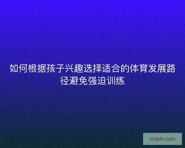 如何根据孩子兴趣选择适合的体育发展路径避免强迫训练